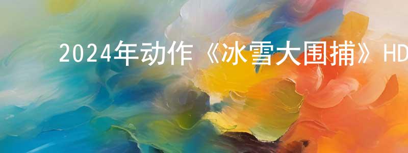 ﻿蔡光全发布﻿2024年动作《冰雪大围捕》HD国语中字迅雷下载_电影天堂